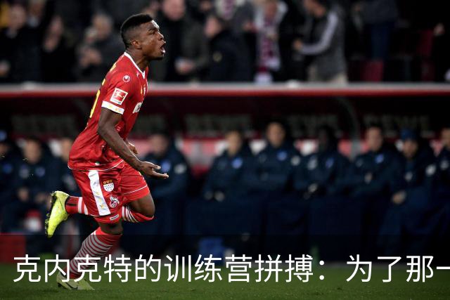 克内克特的训练营拼搏：为了那一席之地，拼尽全力！